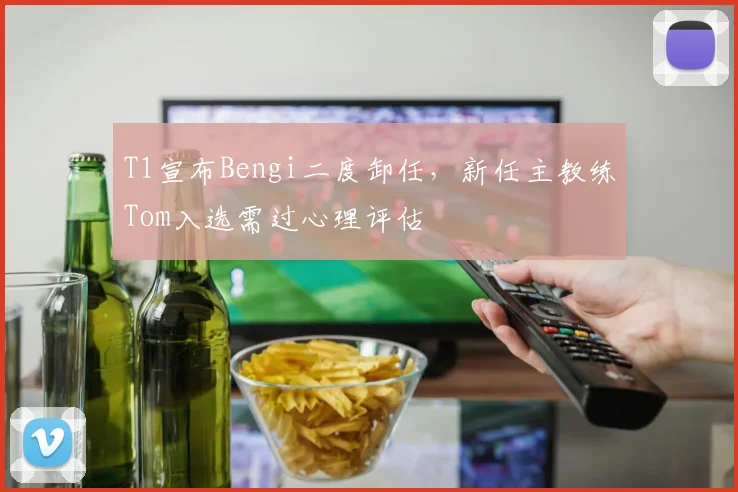 T1宣布Bengi二度卸任,新任主教练Tom入选需过心理评估