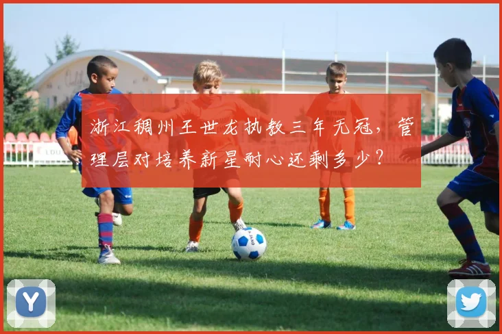 浙江稠州王世龙执教三年无冠，管理层对培养新星耐心还剩多少？