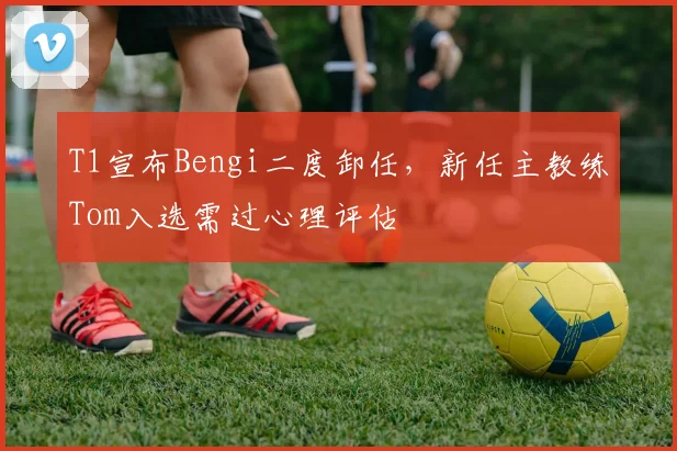 T1宣布Bengi二度卸任，新任主教练Tom入选需过心理评估