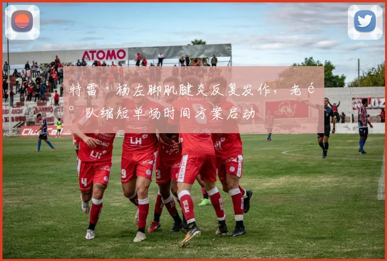 特雷·杨左脚肌腱炎反复发作，老鹰队缩短单场时间方案启动